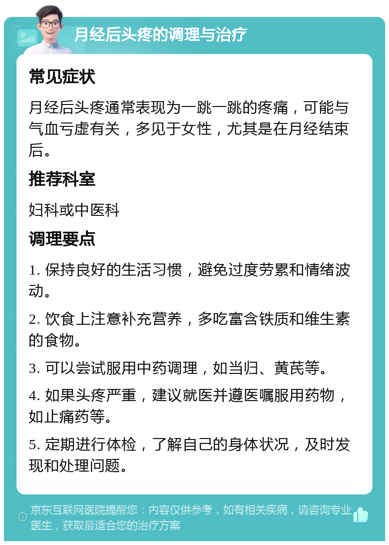 月经后头疼的调理与治疗 常见症状 月经后头疼通常表现为一跳一跳的疼痛，可能与气血亏虚有关，多见于女性，尤其是在月经结束后。 推荐科室 妇科或中医科 调理要点 1. 保持良好的生活习惯，避免过度劳累和情绪波动。 2. 饮食上注意补充营养，多吃富含铁质和维生素的食物。 3. 可以尝试服用中药调理，如当归、黄芪等。 4. 如果头疼严重，建议就医并遵医嘱服用药物，如止痛药等。 5. 定期进行体检，了解自己的身体状况，及时发现和处理问题。