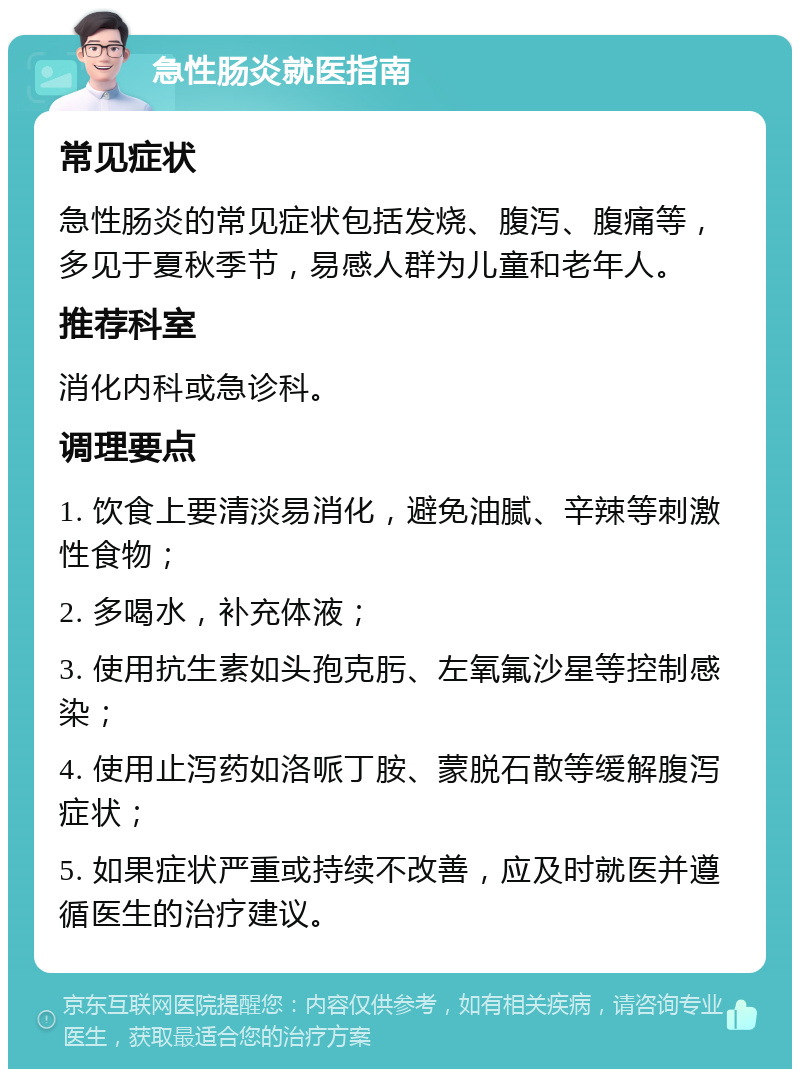 急性肠炎就医指南 常见症状 急性肠炎的常见症状包括发烧、腹泻、腹痛等，多见于夏秋季节，易感人群为儿童和老年人。 推荐科室 消化内科或急诊科。 调理要点 1. 饮食上要清淡易消化，避免油腻、辛辣等刺激性食物； 2. 多喝水，补充体液； 3. 使用抗生素如头孢克肟、左氧氟沙星等控制感染； 4. 使用止泻药如洛哌丁胺、蒙脱石散等缓解腹泻症状； 5. 如果症状严重或持续不改善，应及时就医并遵循医生的治疗建议。