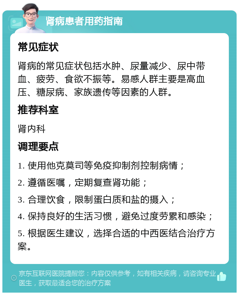 肾病患者用药指南 常见症状 肾病的常见症状包括水肿、尿量减少、尿中带血、疲劳、食欲不振等。易感人群主要是高血压、糖尿病、家族遗传等因素的人群。 推荐科室 肾内科 调理要点 1. 使用他克莫司等免疫抑制剂控制病情； 2. 遵循医嘱，定期复查肾功能； 3. 合理饮食，限制蛋白质和盐的摄入； 4. 保持良好的生活习惯，避免过度劳累和感染； 5. 根据医生建议，选择合适的中西医结合治疗方案。