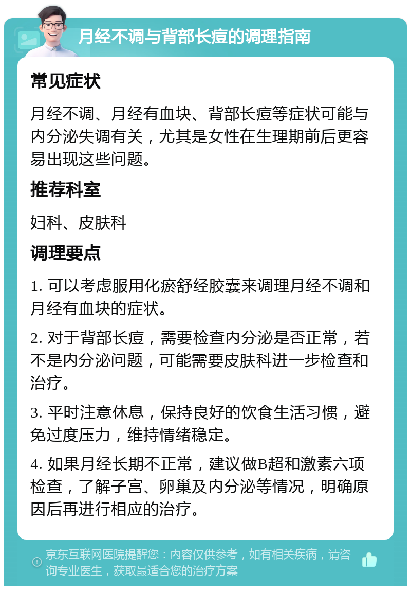 月经不调与背部长痘的调理指南 常见症状 月经不调、月经有血块、背部长痘等症状可能与内分泌失调有关，尤其是女性在生理期前后更容易出现这些问题。 推荐科室 妇科、皮肤科 调理要点 1. 可以考虑服用化瘀舒经胶囊来调理月经不调和月经有血块的症状。 2. 对于背部长痘，需要检查内分泌是否正常，若不是内分泌问题，可能需要皮肤科进一步检查和治疗。 3. 平时注意休息，保持良好的饮食生活习惯，避免过度压力，维持情绪稳定。 4. 如果月经长期不正常，建议做B超和激素六项检查，了解子宫、卵巢及内分泌等情况，明确原因后再进行相应的治疗。