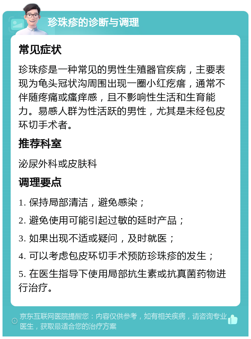 珍珠疹的诊断与调理 常见症状 珍珠疹是一种常见的男性生殖器官疾病，主要表现为龟头冠状沟周围出现一圈小红疙瘩，通常不伴随疼痛或瘙痒感，且不影响性生活和生育能力。易感人群为性活跃的男性，尤其是未经包皮环切手术者。 推荐科室 泌尿外科或皮肤科 调理要点 1. 保持局部清洁，避免感染； 2. 避免使用可能引起过敏的延时产品； 3. 如果出现不适或疑问，及时就医； 4. 可以考虑包皮环切手术预防珍珠疹的发生； 5. 在医生指导下使用局部抗生素或抗真菌药物进行治疗。