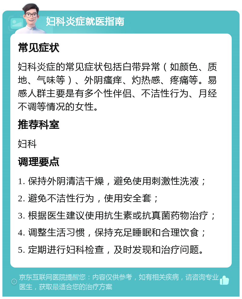 妇科炎症就医指南 常见症状 妇科炎症的常见症状包括白带异常（如颜色、质地、气味等）、外阴瘙痒、灼热感、疼痛等。易感人群主要是有多个性伴侣、不洁性行为、月经不调等情况的女性。 推荐科室 妇科 调理要点 1. 保持外阴清洁干燥，避免使用刺激性洗液； 2. 避免不洁性行为，使用安全套； 3. 根据医生建议使用抗生素或抗真菌药物治疗； 4. 调整生活习惯，保持充足睡眠和合理饮食； 5. 定期进行妇科检查，及时发现和治疗问题。