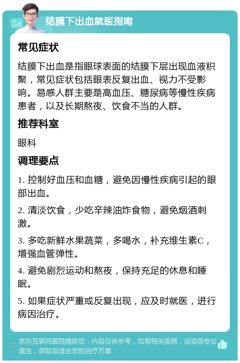 结膜下出血就医指南 常见症状 结膜下出血是指眼球表面的结膜下层出现血液积聚，常见症状包括眼表反复出血、视力不受影响。易感人群主要是高血压、糖尿病等慢性疾病患者，以及长期熬夜、饮食不当的人群。 推荐科室 眼科 调理要点 1. 控制好血压和血糖，避免因慢性疾病引起的眼部出血。 2. 清淡饮食，少吃辛辣油炸食物，避免烟酒刺激。 3. 多吃新鲜水果蔬菜，多喝水，补充维生素C，增强血管弹性。 4. 避免剧烈运动和熬夜，保持充足的休息和睡眠。 5. 如果症状严重或反复出现，应及时就医，进行病因治疗。