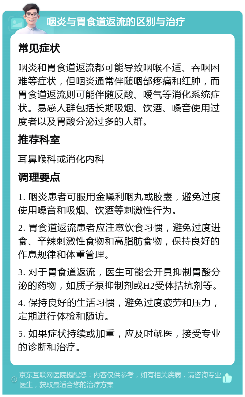 咽炎与胃食道返流的区别与治疗 常见症状 咽炎和胃食道返流都可能导致咽喉不适、吞咽困难等症状，但咽炎通常伴随咽部疼痛和红肿，而胃食道返流则可能伴随反酸、嗳气等消化系统症状。易感人群包括长期吸烟、饮酒、嗓音使用过度者以及胃酸分泌过多的人群。 推荐科室 耳鼻喉科或消化内科 调理要点 1. 咽炎患者可服用金嗓利咽丸或胶囊，避免过度使用嗓音和吸烟、饮酒等刺激性行为。 2. 胃食道返流患者应注意饮食习惯，避免过度进食、辛辣刺激性食物和高脂肪食物，保持良好的作息规律和体重管理。 3. 对于胃食道返流，医生可能会开具抑制胃酸分泌的药物，如质子泵抑制剂或H2受体拮抗剂等。 4. 保持良好的生活习惯，避免过度疲劳和压力，定期进行体检和随访。 5. 如果症状持续或加重，应及时就医，接受专业的诊断和治疗。