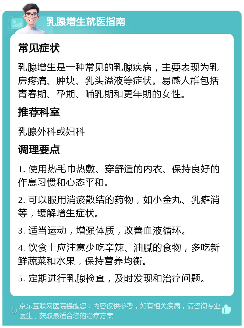 乳腺增生就医指南 常见症状 乳腺增生是一种常见的乳腺疾病，主要表现为乳房疼痛、肿块、乳头溢液等症状。易感人群包括青春期、孕期、哺乳期和更年期的女性。 推荐科室 乳腺外科或妇科 调理要点 1. 使用热毛巾热敷、穿舒适的内衣、保持良好的作息习惯和心态平和。 2. 可以服用消瘀散结的药物，如小金丸、乳癖消等，缓解增生症状。 3. 适当运动，增强体质，改善血液循环。 4. 饮食上应注意少吃辛辣、油腻的食物，多吃新鲜蔬菜和水果，保持营养均衡。 5. 定期进行乳腺检查，及时发现和治疗问题。