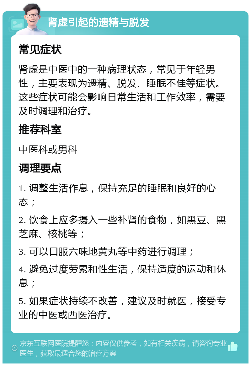 肾虚引起的遗精与脱发 常见症状 肾虚是中医中的一种病理状态，常见于年轻男性，主要表现为遗精、脱发、睡眠不佳等症状。这些症状可能会影响日常生活和工作效率，需要及时调理和治疗。 推荐科室 中医科或男科 调理要点 1. 调整生活作息，保持充足的睡眠和良好的心态； 2. 饮食上应多摄入一些补肾的食物，如黑豆、黑芝麻、核桃等； 3. 可以口服六味地黄丸等中药进行调理； 4. 避免过度劳累和性生活，保持适度的运动和休息； 5. 如果症状持续不改善，建议及时就医，接受专业的中医或西医治疗。