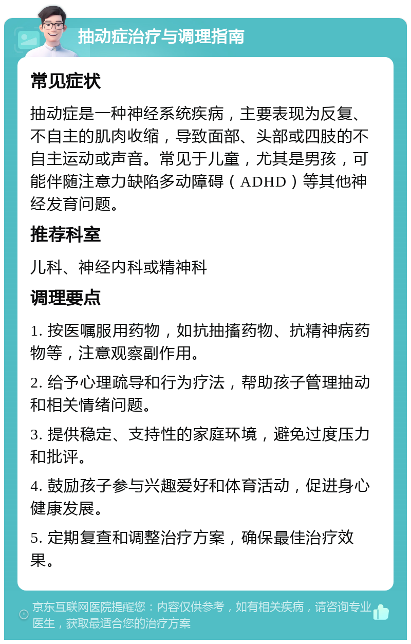 抽动症治疗与调理指南 常见症状 抽动症是一种神经系统疾病，主要表现为反复、不自主的肌肉收缩，导致面部、头部或四肢的不自主运动或声音。常见于儿童，尤其是男孩，可能伴随注意力缺陷多动障碍（ADHD）等其他神经发育问题。 推荐科室 儿科、神经内科或精神科 调理要点 1. 按医嘱服用药物，如抗抽搐药物、抗精神病药物等，注意观察副作用。 2. 给予心理疏导和行为疗法，帮助孩子管理抽动和相关情绪问题。 3. 提供稳定、支持性的家庭环境，避免过度压力和批评。 4. 鼓励孩子参与兴趣爱好和体育活动，促进身心健康发展。 5. 定期复查和调整治疗方案，确保最佳治疗效果。