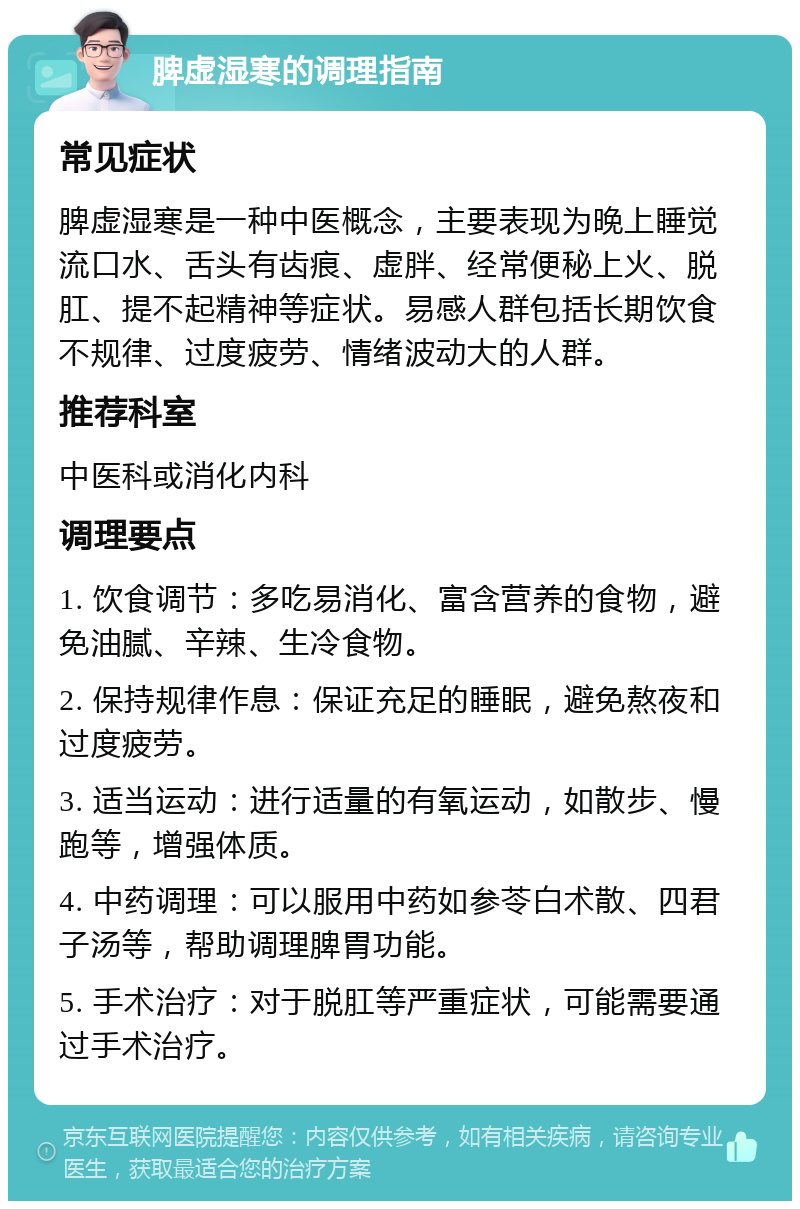 脾虚湿寒的调理指南 常见症状 脾虚湿寒是一种中医概念，主要表现为晚上睡觉流口水、舌头有齿痕、虚胖、经常便秘上火、脱肛、提不起精神等症状。易感人群包括长期饮食不规律、过度疲劳、情绪波动大的人群。 推荐科室 中医科或消化内科 调理要点 1. 饮食调节：多吃易消化、富含营养的食物，避免油腻、辛辣、生冷食物。 2. 保持规律作息：保证充足的睡眠，避免熬夜和过度疲劳。 3. 适当运动：进行适量的有氧运动，如散步、慢跑等，增强体质。 4. 中药调理：可以服用中药如参苓白术散、四君子汤等，帮助调理脾胃功能。 5. 手术治疗：对于脱肛等严重症状，可能需要通过手术治疗。