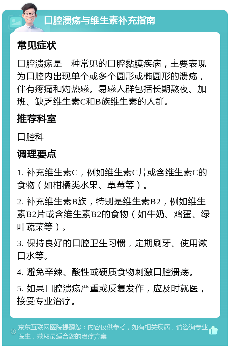 口腔溃疡与维生素补充指南 常见症状 口腔溃疡是一种常见的口腔黏膜疾病，主要表现为口腔内出现单个或多个圆形或椭圆形的溃疡，伴有疼痛和灼热感。易感人群包括长期熬夜、加班、缺乏维生素C和B族维生素的人群。 推荐科室 口腔科 调理要点 1. 补充维生素C，例如维生素C片或含维生素C的食物（如柑橘类水果、草莓等）。 2. 补充维生素B族，特别是维生素B2，例如维生素B2片或含维生素B2的食物（如牛奶、鸡蛋、绿叶蔬菜等）。 3. 保持良好的口腔卫生习惯，定期刷牙、使用漱口水等。 4. 避免辛辣、酸性或硬质食物刺激口腔溃疡。 5. 如果口腔溃疡严重或反复发作，应及时就医，接受专业治疗。