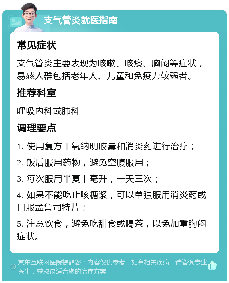 支气管炎就医指南 常见症状 支气管炎主要表现为咳嗽、咳痰、胸闷等症状，易感人群包括老年人、儿童和免疫力较弱者。 推荐科室 呼吸内科或肺科 调理要点 1. 使用复方甲氧纳明胶囊和消炎药进行治疗； 2. 饭后服用药物，避免空腹服用； 3. 每次服用半夏十毫升，一天三次； 4. 如果不能吃止咳糖浆，可以单独服用消炎药或口服孟鲁司特片； 5. 注意饮食，避免吃甜食或喝茶，以免加重胸闷症状。