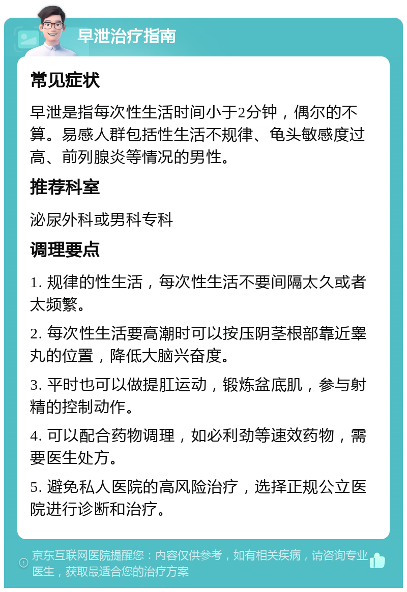 早泄治疗指南 常见症状 早泄是指每次性生活时间小于2分钟，偶尔的不算。易感人群包括性生活不规律、龟头敏感度过高、前列腺炎等情况的男性。 推荐科室 泌尿外科或男科专科 调理要点 1. 规律的性生活，每次性生活不要间隔太久或者太频繁。 2. 每次性生活要高潮时可以按压阴茎根部靠近睾丸的位置，降低大脑兴奋度。 3. 平时也可以做提肛运动，锻炼盆底肌，参与射精的控制动作。 4. 可以配合药物调理，如必利劲等速效药物，需要医生处方。 5. 避免私人医院的高风险治疗，选择正规公立医院进行诊断和治疗。