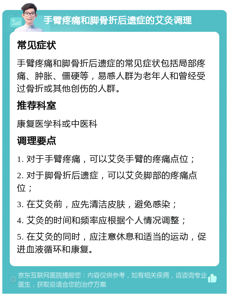 手臂疼痛和脚骨折后遗症的艾灸调理 常见症状 手臂疼痛和脚骨折后遗症的常见症状包括局部疼痛、肿胀、僵硬等，易感人群为老年人和曾经受过骨折或其他创伤的人群。 推荐科室 康复医学科或中医科 调理要点 1. 对于手臂疼痛，可以艾灸手臂的疼痛点位； 2. 对于脚骨折后遗症，可以艾灸脚部的疼痛点位； 3. 在艾灸前，应先清洁皮肤，避免感染； 4. 艾灸的时间和频率应根据个人情况调整； 5. 在艾灸的同时，应注意休息和适当的运动，促进血液循环和康复。