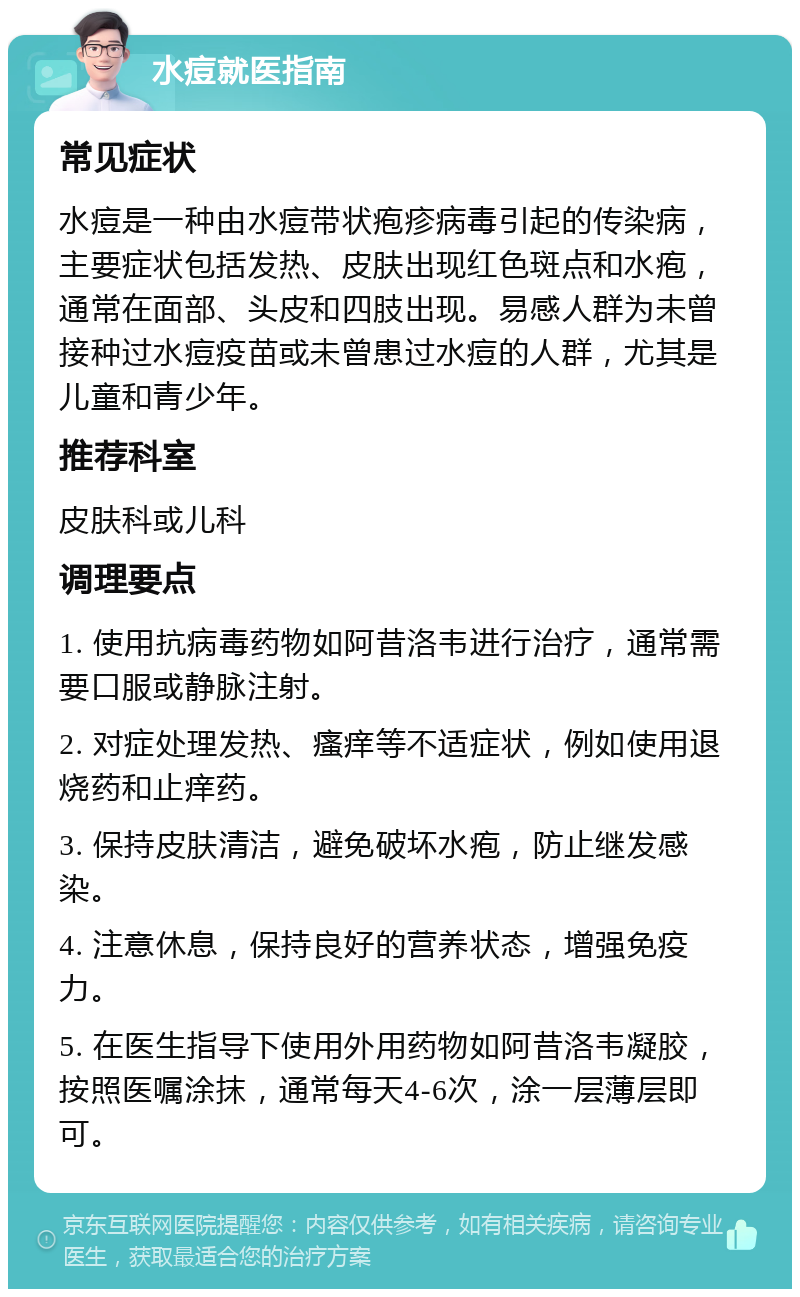 水痘就医指南 常见症状 水痘是一种由水痘带状疱疹病毒引起的传染病，主要症状包括发热、皮肤出现红色斑点和水疱，通常在面部、头皮和四肢出现。易感人群为未曾接种过水痘疫苗或未曾患过水痘的人群，尤其是儿童和青少年。 推荐科室 皮肤科或儿科 调理要点 1. 使用抗病毒药物如阿昔洛韦进行治疗，通常需要口服或静脉注射。 2. 对症处理发热、瘙痒等不适症状，例如使用退烧药和止痒药。 3. 保持皮肤清洁，避免破坏水疱，防止继发感染。 4. 注意休息，保持良好的营养状态，增强免疫力。 5. 在医生指导下使用外用药物如阿昔洛韦凝胶，按照医嘱涂抹，通常每天4-6次，涂一层薄层即可。