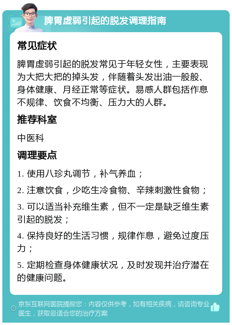 脾胃虚弱引起的脱发调理指南 常见症状 脾胃虚弱引起的脱发常见于年轻女性，主要表现为大把大把的掉头发，伴随着头发出油一般般、身体健康、月经正常等症状。易感人群包括作息不规律、饮食不均衡、压力大的人群。 推荐科室 中医科 调理要点 1. 使用八珍丸调节，补气养血； 2. 注意饮食，少吃生冷食物、辛辣刺激性食物； 3. 可以适当补充维生素，但不一定是缺乏维生素引起的脱发； 4. 保持良好的生活习惯，规律作息，避免过度压力； 5. 定期检查身体健康状况，及时发现并治疗潜在的健康问题。