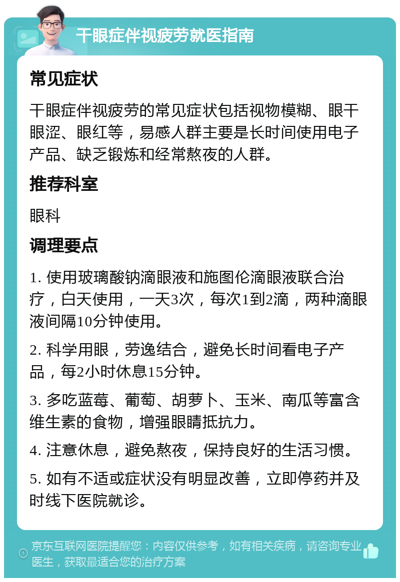 干眼症伴视疲劳就医指南 常见症状 干眼症伴视疲劳的常见症状包括视物模糊、眼干眼涩、眼红等，易感人群主要是长时间使用电子产品、缺乏锻炼和经常熬夜的人群。 推荐科室 眼科 调理要点 1. 使用玻璃酸钠滴眼液和施图伦滴眼液联合治疗，白天使用，一天3次，每次1到2滴，两种滴眼液间隔10分钟使用。 2. 科学用眼，劳逸结合，避免长时间看电子产品，每2小时休息15分钟。 3. 多吃蓝莓、葡萄、胡萝卜、玉米、南瓜等富含维生素的食物，增强眼睛抵抗力。 4. 注意休息，避免熬夜，保持良好的生活习惯。 5. 如有不适或症状没有明显改善，立即停药并及时线下医院就诊。