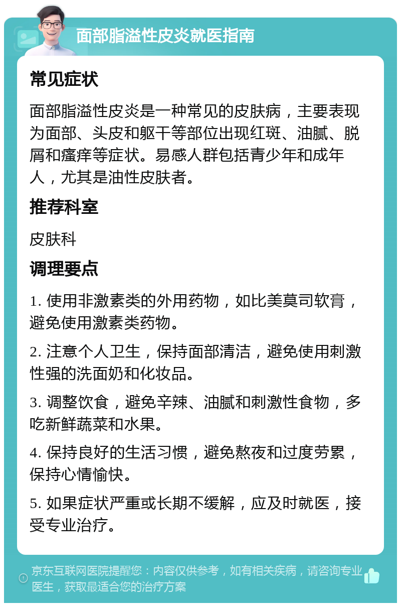 面部脂溢性皮炎就医指南 常见症状 面部脂溢性皮炎是一种常见的皮肤病，主要表现为面部、头皮和躯干等部位出现红斑、油腻、脱屑和瘙痒等症状。易感人群包括青少年和成年人，尤其是油性皮肤者。 推荐科室 皮肤科 调理要点 1. 使用非激素类的外用药物，如比美莫司软膏，避免使用激素类药物。 2. 注意个人卫生，保持面部清洁，避免使用刺激性强的洗面奶和化妆品。 3. 调整饮食，避免辛辣、油腻和刺激性食物，多吃新鲜蔬菜和水果。 4. 保持良好的生活习惯，避免熬夜和过度劳累，保持心情愉快。 5. 如果症状严重或长期不缓解，应及时就医，接受专业治疗。