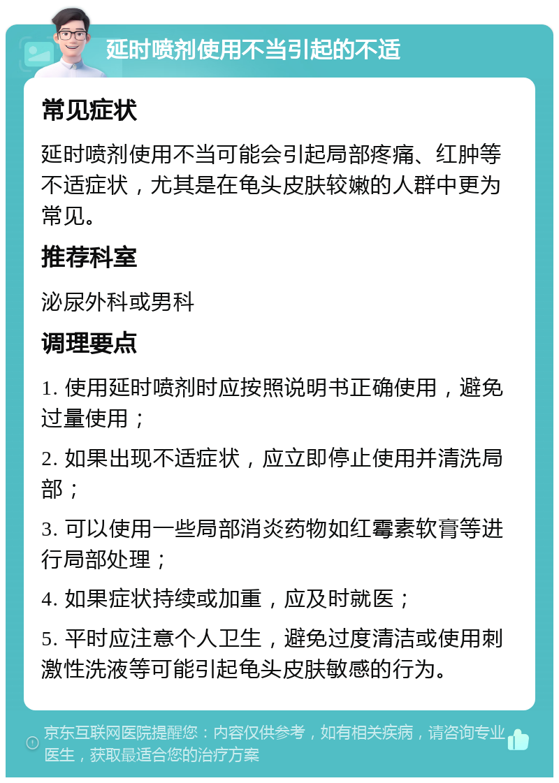 延时喷剂使用不当引起的不适 常见症状 延时喷剂使用不当可能会引起局部疼痛、红肿等不适症状，尤其是在龟头皮肤较嫩的人群中更为常见。 推荐科室 泌尿外科或男科 调理要点 1. 使用延时喷剂时应按照说明书正确使用，避免过量使用； 2. 如果出现不适症状，应立即停止使用并清洗局部； 3. 可以使用一些局部消炎药物如红霉素软膏等进行局部处理； 4. 如果症状持续或加重，应及时就医； 5. 平时应注意个人卫生，避免过度清洁或使用刺激性洗液等可能引起龟头皮肤敏感的行为。