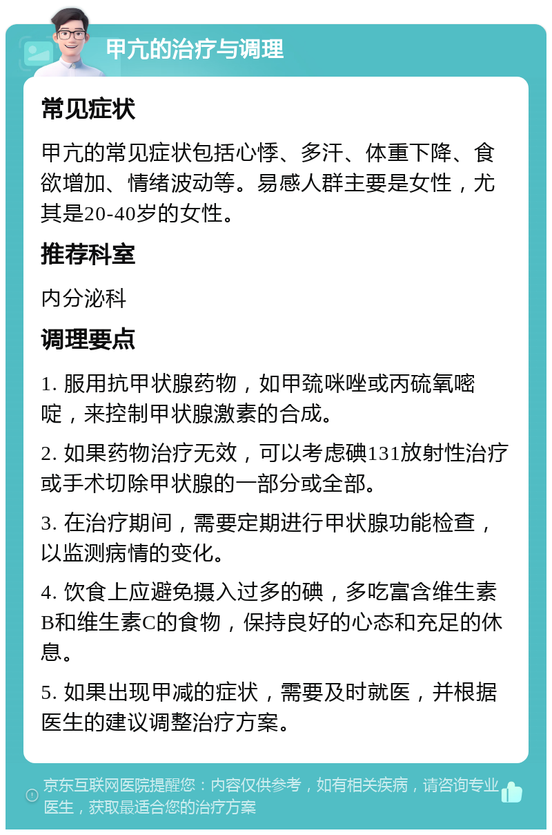 甲亢的治疗与调理 常见症状 甲亢的常见症状包括心悸、多汗、体重下降、食欲增加、情绪波动等。易感人群主要是女性，尤其是20-40岁的女性。 推荐科室 内分泌科 调理要点 1. 服用抗甲状腺药物，如甲巯咪唑或丙硫氧嘧啶，来控制甲状腺激素的合成。 2. 如果药物治疗无效，可以考虑碘131放射性治疗或手术切除甲状腺的一部分或全部。 3. 在治疗期间，需要定期进行甲状腺功能检查，以监测病情的变化。 4. 饮食上应避免摄入过多的碘，多吃富含维生素B和维生素C的食物，保持良好的心态和充足的休息。 5. 如果出现甲减的症状，需要及时就医，并根据医生的建议调整治疗方案。