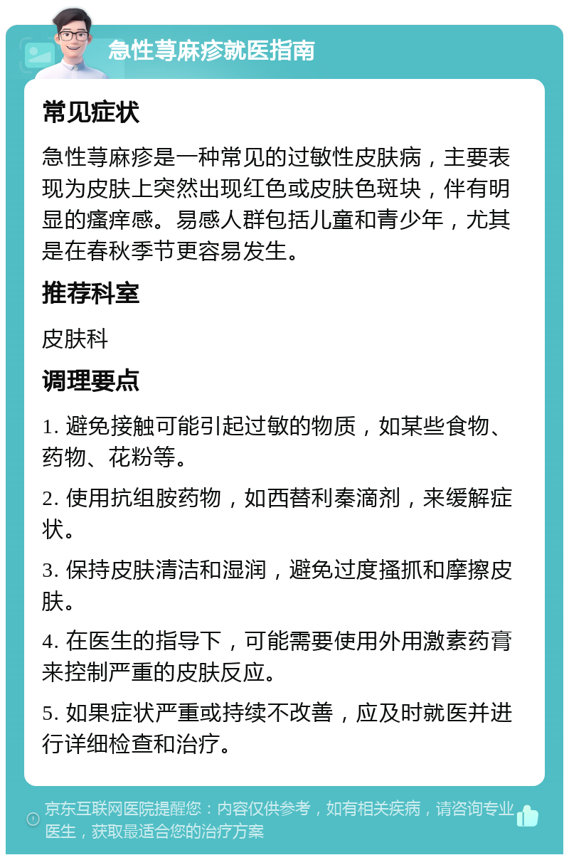 急性荨麻疹就医指南 常见症状 急性荨麻疹是一种常见的过敏性皮肤病，主要表现为皮肤上突然出现红色或皮肤色斑块，伴有明显的瘙痒感。易感人群包括儿童和青少年，尤其是在春秋季节更容易发生。 推荐科室 皮肤科 调理要点 1. 避免接触可能引起过敏的物质，如某些食物、药物、花粉等。 2. 使用抗组胺药物，如西替利秦滴剂，来缓解症状。 3. 保持皮肤清洁和湿润，避免过度搔抓和摩擦皮肤。 4. 在医生的指导下，可能需要使用外用激素药膏来控制严重的皮肤反应。 5. 如果症状严重或持续不改善，应及时就医并进行详细检查和治疗。