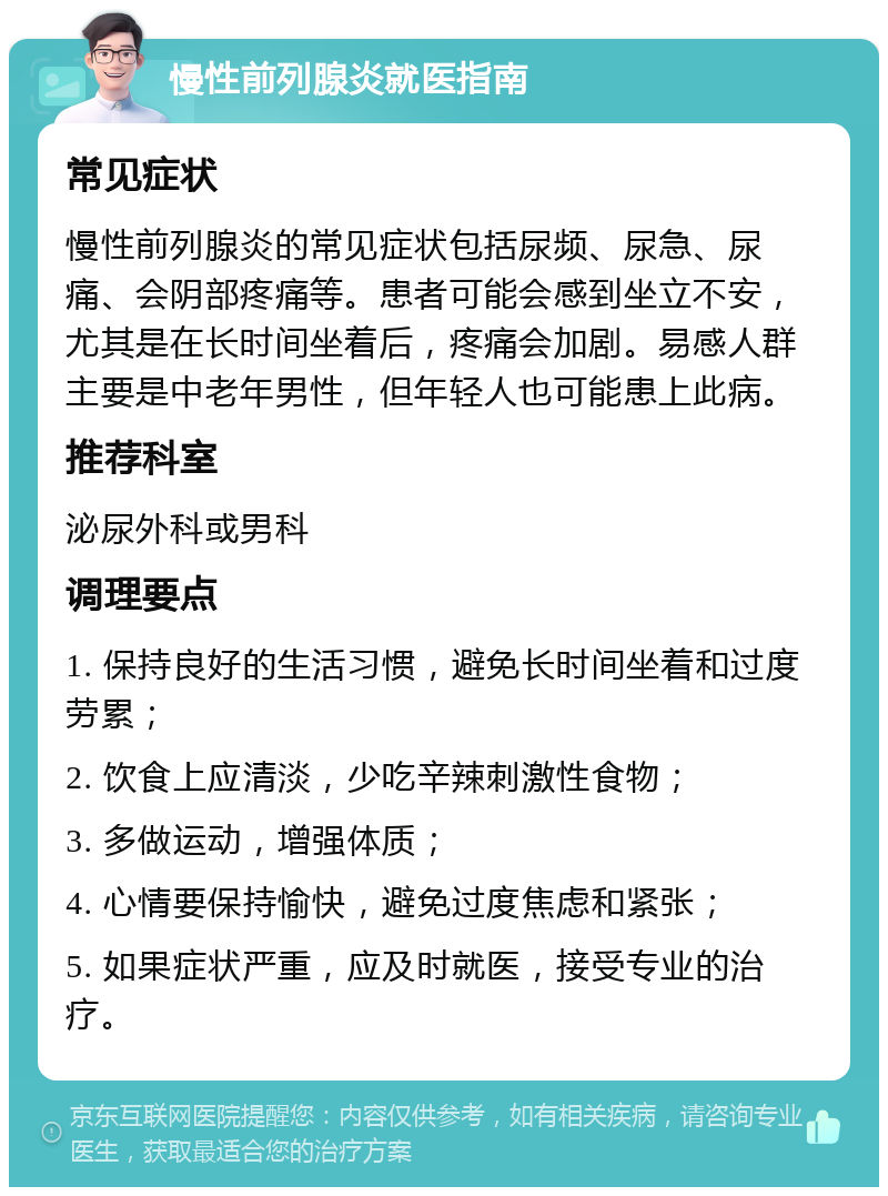 慢性前列腺炎就医指南 常见症状 慢性前列腺炎的常见症状包括尿频、尿急、尿痛、会阴部疼痛等。患者可能会感到坐立不安，尤其是在长时间坐着后，疼痛会加剧。易感人群主要是中老年男性，但年轻人也可能患上此病。 推荐科室 泌尿外科或男科 调理要点 1. 保持良好的生活习惯，避免长时间坐着和过度劳累； 2. 饮食上应清淡，少吃辛辣刺激性食物； 3. 多做运动，增强体质； 4. 心情要保持愉快，避免过度焦虑和紧张； 5. 如果症状严重，应及时就医，接受专业的治疗。