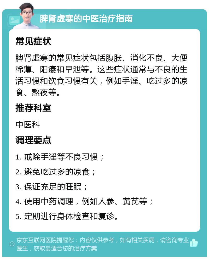 脾肾虚寒的中医治疗指南 常见症状 脾肾虚寒的常见症状包括腹胀、消化不良、大便稀薄、阳痿和早泄等。这些症状通常与不良的生活习惯和饮食习惯有关，例如手淫、吃过多的凉食、熬夜等。 推荐科室 中医科 调理要点 1. 戒除手淫等不良习惯； 2. 避免吃过多的凉食； 3. 保证充足的睡眠； 4. 使用中药调理，例如人参、黄芪等； 5. 定期进行身体检查和复诊。