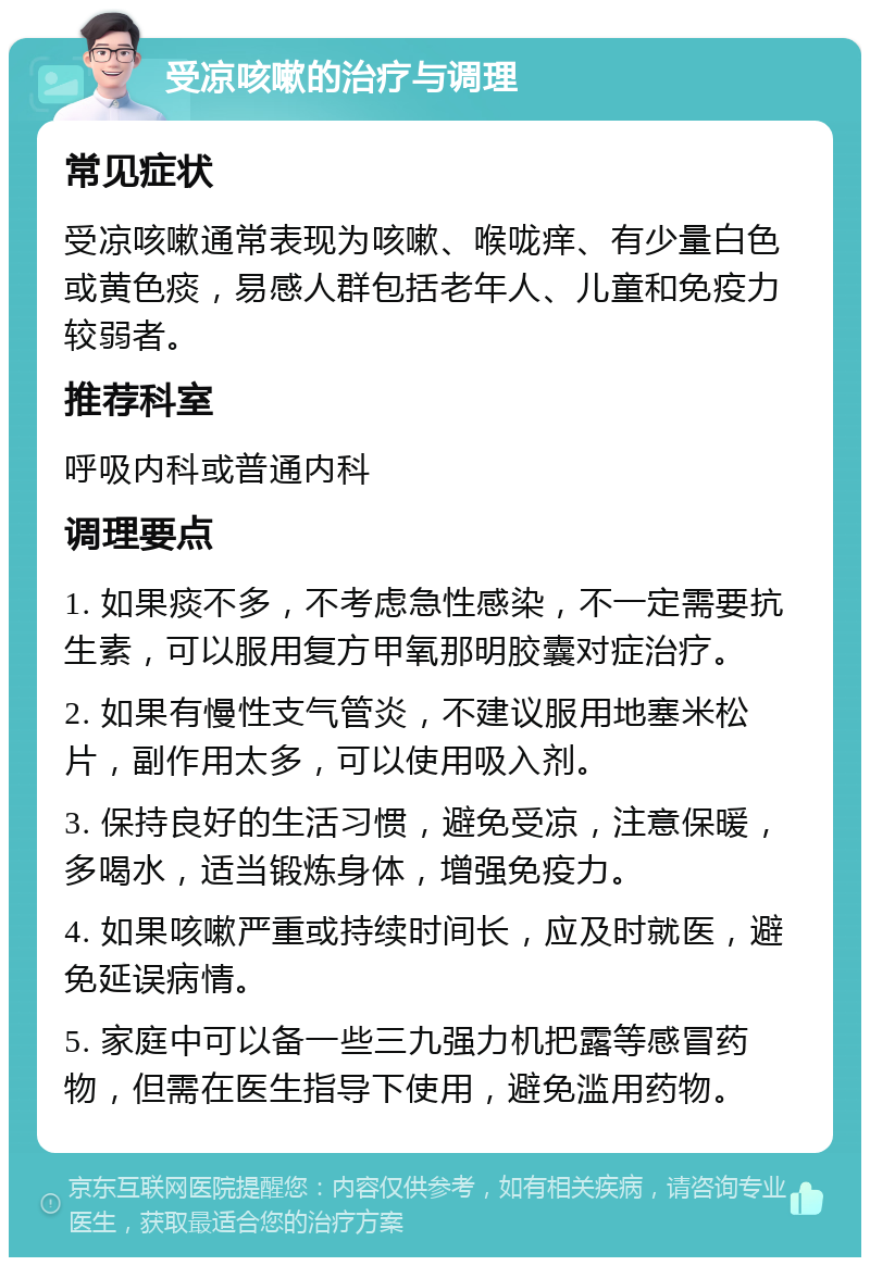 受凉咳嗽的治疗与调理 常见症状 受凉咳嗽通常表现为咳嗽、喉咙痒、有少量白色或黄色痰，易感人群包括老年人、儿童和免疫力较弱者。 推荐科室 呼吸内科或普通内科 调理要点 1. 如果痰不多，不考虑急性感染，不一定需要抗生素，可以服用复方甲氧那明胶囊对症治疗。 2. 如果有慢性支气管炎，不建议服用地塞米松片，副作用太多，可以使用吸入剂。 3. 保持良好的生活习惯，避免受凉，注意保暖，多喝水，适当锻炼身体，增强免疫力。 4. 如果咳嗽严重或持续时间长，应及时就医，避免延误病情。 5. 家庭中可以备一些三九强力机把露等感冒药物，但需在医生指导下使用，避免滥用药物。