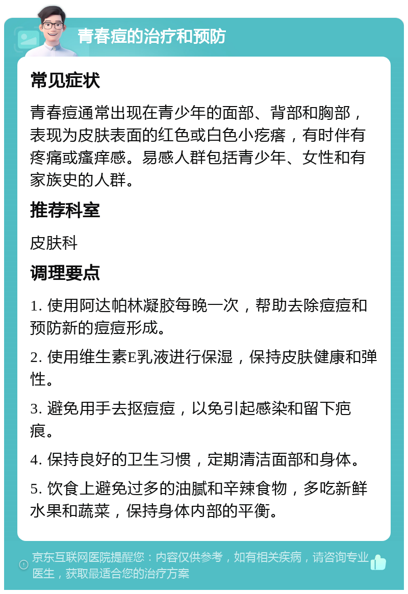 青春痘的治疗和预防 常见症状 青春痘通常出现在青少年的面部、背部和胸部，表现为皮肤表面的红色或白色小疙瘩，有时伴有疼痛或瘙痒感。易感人群包括青少年、女性和有家族史的人群。 推荐科室 皮肤科 调理要点 1. 使用阿达帕林凝胶每晚一次，帮助去除痘痘和预防新的痘痘形成。 2. 使用维生素E乳液进行保湿，保持皮肤健康和弹性。 3. 避免用手去抠痘痘，以免引起感染和留下疤痕。 4. 保持良好的卫生习惯，定期清洁面部和身体。 5. 饮食上避免过多的油腻和辛辣食物，多吃新鲜水果和蔬菜，保持身体内部的平衡。