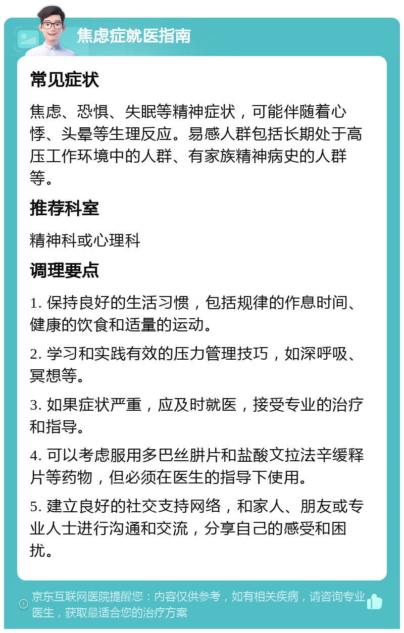 焦虑症就医指南 常见症状 焦虑、恐惧、失眠等精神症状，可能伴随着心悸、头晕等生理反应。易感人群包括长期处于高压工作环境中的人群、有家族精神病史的人群等。 推荐科室 精神科或心理科 调理要点 1. 保持良好的生活习惯，包括规律的作息时间、健康的饮食和适量的运动。 2. 学习和实践有效的压力管理技巧，如深呼吸、冥想等。 3. 如果症状严重，应及时就医，接受专业的治疗和指导。 4. 可以考虑服用多巴丝肼片和盐酸文拉法辛缓释片等药物，但必须在医生的指导下使用。 5. 建立良好的社交支持网络，和家人、朋友或专业人士进行沟通和交流，分享自己的感受和困扰。