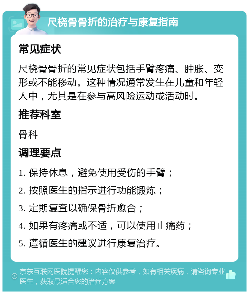 尺桡骨骨折的治疗与康复指南 常见症状 尺桡骨骨折的常见症状包括手臂疼痛、肿胀、变形或不能移动。这种情况通常发生在儿童和年轻人中，尤其是在参与高风险运动或活动时。 推荐科室 骨科 调理要点 1. 保持休息，避免使用受伤的手臂； 2. 按照医生的指示进行功能锻炼； 3. 定期复查以确保骨折愈合； 4. 如果有疼痛或不适，可以使用止痛药； 5. 遵循医生的建议进行康复治疗。