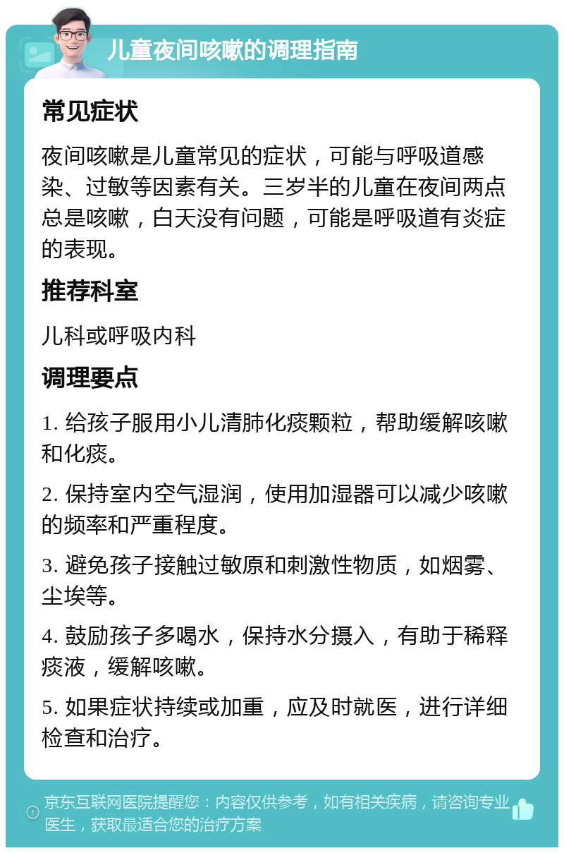 儿童夜间咳嗽的调理指南 常见症状 夜间咳嗽是儿童常见的症状，可能与呼吸道感染、过敏等因素有关。三岁半的儿童在夜间两点总是咳嗽，白天没有问题，可能是呼吸道有炎症的表现。 推荐科室 儿科或呼吸内科 调理要点 1. 给孩子服用小儿清肺化痰颗粒，帮助缓解咳嗽和化痰。 2. 保持室内空气湿润，使用加湿器可以减少咳嗽的频率和严重程度。 3. 避免孩子接触过敏原和刺激性物质，如烟雾、尘埃等。 4. 鼓励孩子多喝水，保持水分摄入，有助于稀释痰液，缓解咳嗽。 5. 如果症状持续或加重，应及时就医，进行详细检查和治疗。