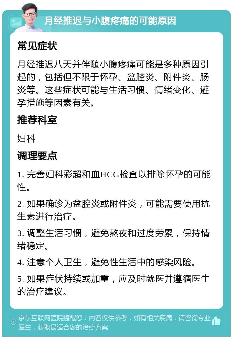 月经推迟与小腹疼痛的可能原因 常见症状 月经推迟八天并伴随小腹疼痛可能是多种原因引起的，包括但不限于怀孕、盆腔炎、附件炎、肠炎等。这些症状可能与生活习惯、情绪变化、避孕措施等因素有关。 推荐科室 妇科 调理要点 1. 完善妇科彩超和血HCG检查以排除怀孕的可能性。 2. 如果确诊为盆腔炎或附件炎，可能需要使用抗生素进行治疗。 3. 调整生活习惯，避免熬夜和过度劳累，保持情绪稳定。 4. 注意个人卫生，避免性生活中的感染风险。 5. 如果症状持续或加重，应及时就医并遵循医生的治疗建议。