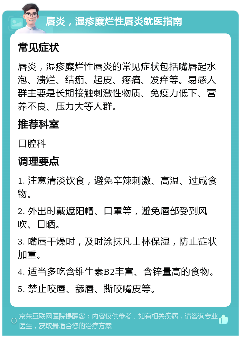 唇炎，湿疹糜烂性唇炎就医指南 常见症状 唇炎，湿疹糜烂性唇炎的常见症状包括嘴唇起水泡、溃烂、结痂、起皮、疼痛、发痒等。易感人群主要是长期接触刺激性物质、免疫力低下、营养不良、压力大等人群。 推荐科室 口腔科 调理要点 1. 注意清淡饮食，避免辛辣刺激、高温、过咸食物。 2. 外出时戴遮阳帽、口罩等，避免唇部受到风吹、日晒。 3. 嘴唇干燥时，及时涂抹凡士林保湿，防止症状加重。 4. 适当多吃含维生素B2丰富、含锌量高的食物。 5. 禁止咬唇、舔唇、撕咬嘴皮等。