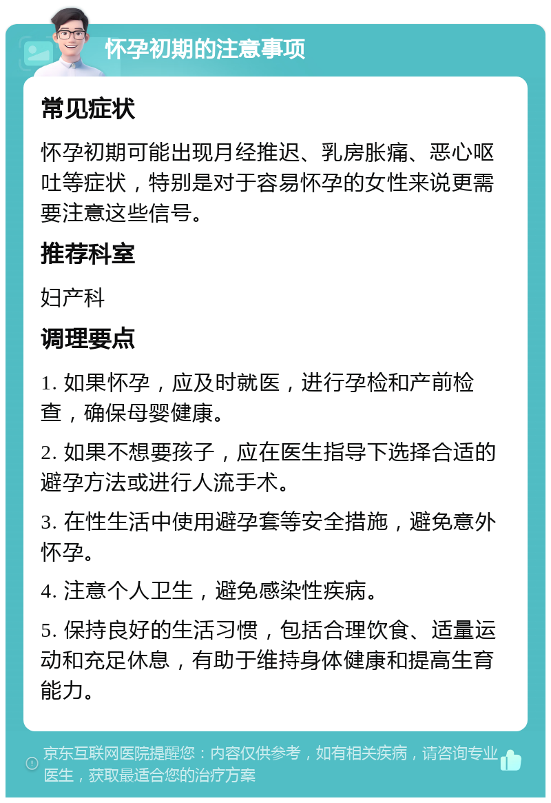 怀孕初期的注意事项 常见症状 怀孕初期可能出现月经推迟、乳房胀痛、恶心呕吐等症状，特别是对于容易怀孕的女性来说更需要注意这些信号。 推荐科室 妇产科 调理要点 1. 如果怀孕，应及时就医，进行孕检和产前检查，确保母婴健康。 2. 如果不想要孩子，应在医生指导下选择合适的避孕方法或进行人流手术。 3. 在性生活中使用避孕套等安全措施，避免意外怀孕。 4. 注意个人卫生，避免感染性疾病。 5. 保持良好的生活习惯，包括合理饮食、适量运动和充足休息，有助于维持身体健康和提高生育能力。