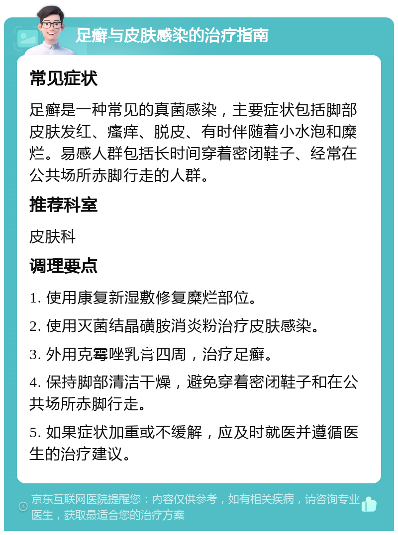 足癣与皮肤感染的治疗指南 常见症状 足癣是一种常见的真菌感染，主要症状包括脚部皮肤发红、瘙痒、脱皮、有时伴随着小水泡和糜烂。易感人群包括长时间穿着密闭鞋子、经常在公共场所赤脚行走的人群。 推荐科室 皮肤科 调理要点 1. 使用康复新湿敷修复糜烂部位。 2. 使用灭菌结晶磺胺消炎粉治疗皮肤感染。 3. 外用克霉唑乳膏四周，治疗足癣。 4. 保持脚部清洁干燥，避免穿着密闭鞋子和在公共场所赤脚行走。 5. 如果症状加重或不缓解，应及时就医并遵循医生的治疗建议。