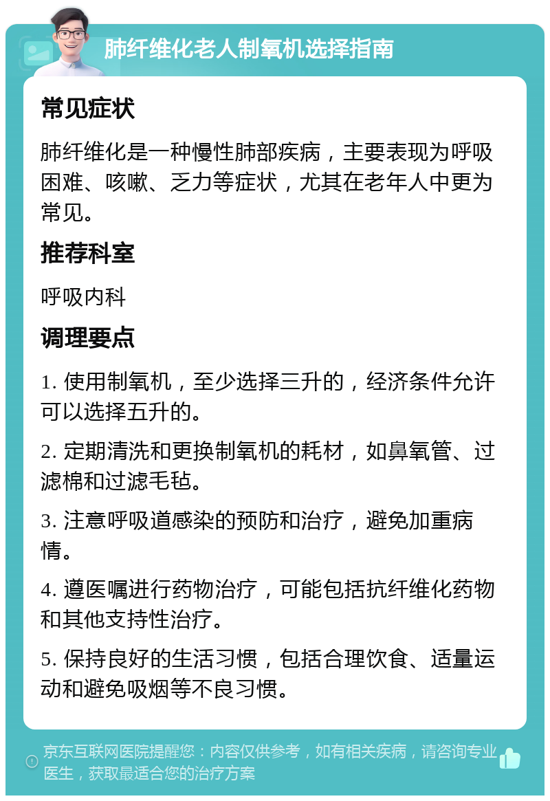 肺纤维化老人制氧机选择指南 常见症状 肺纤维化是一种慢性肺部疾病，主要表现为呼吸困难、咳嗽、乏力等症状，尤其在老年人中更为常见。 推荐科室 呼吸内科 调理要点 1. 使用制氧机，至少选择三升的，经济条件允许可以选择五升的。 2. 定期清洗和更换制氧机的耗材，如鼻氧管、过滤棉和过滤毛毡。 3. 注意呼吸道感染的预防和治疗，避免加重病情。 4. 遵医嘱进行药物治疗，可能包括抗纤维化药物和其他支持性治疗。 5. 保持良好的生活习惯，包括合理饮食、适量运动和避免吸烟等不良习惯。