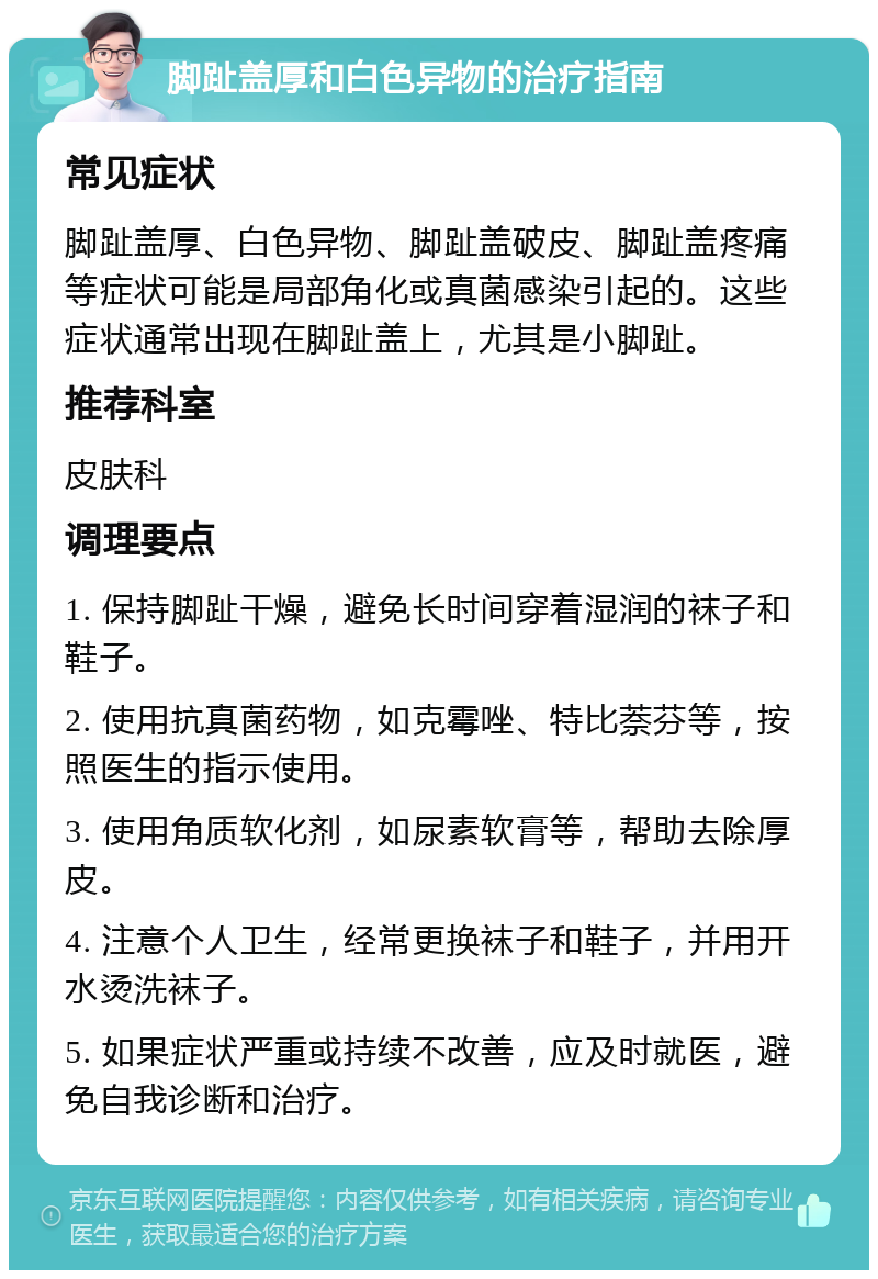 脚趾盖厚和白色异物的治疗指南 常见症状 脚趾盖厚、白色异物、脚趾盖破皮、脚趾盖疼痛等症状可能是局部角化或真菌感染引起的。这些症状通常出现在脚趾盖上，尤其是小脚趾。 推荐科室 皮肤科 调理要点 1. 保持脚趾干燥，避免长时间穿着湿润的袜子和鞋子。 2. 使用抗真菌药物，如克霉唑、特比萘芬等，按照医生的指示使用。 3. 使用角质软化剂，如尿素软膏等，帮助去除厚皮。 4. 注意个人卫生，经常更换袜子和鞋子，并用开水烫洗袜子。 5. 如果症状严重或持续不改善，应及时就医，避免自我诊断和治疗。