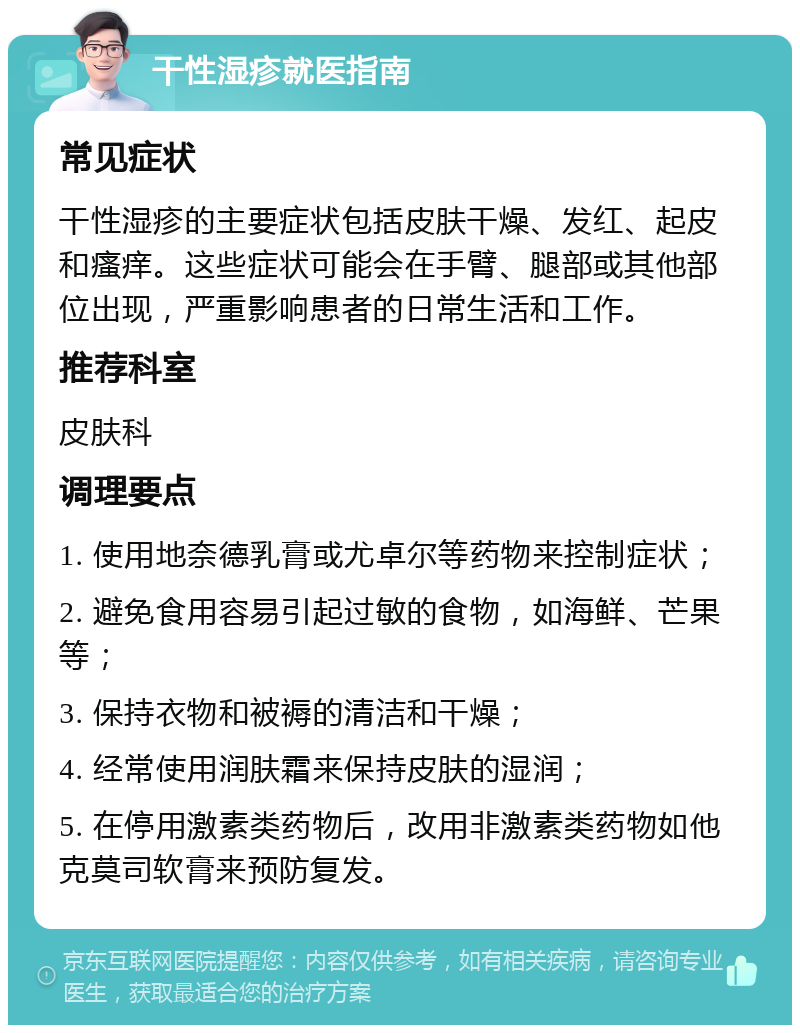 干性湿疹就医指南 常见症状 干性湿疹的主要症状包括皮肤干燥、发红、起皮和瘙痒。这些症状可能会在手臂、腿部或其他部位出现，严重影响患者的日常生活和工作。 推荐科室 皮肤科 调理要点 1. 使用地奈德乳膏或尤卓尔等药物来控制症状； 2. 避免食用容易引起过敏的食物，如海鲜、芒果等； 3. 保持衣物和被褥的清洁和干燥； 4. 经常使用润肤霜来保持皮肤的湿润； 5. 在停用激素类药物后，改用非激素类药物如他克莫司软膏来预防复发。