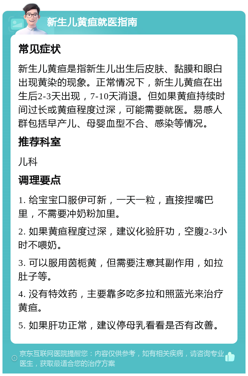 新生儿黄疸就医指南 常见症状 新生儿黄疸是指新生儿出生后皮肤、黏膜和眼白出现黄染的现象。正常情况下，新生儿黄疸在出生后2-3天出现，7-10天消退。但如果黄疸持续时间过长或黄疸程度过深，可能需要就医。易感人群包括早产儿、母婴血型不合、感染等情况。 推荐科室 儿科 调理要点 1. 给宝宝口服伊可新，一天一粒，直接捏嘴巴里，不需要冲奶粉加里。 2. 如果黄疸程度过深，建议化验肝功，空腹2-3小时不喂奶。 3. 可以服用茵栀黄，但需要注意其副作用，如拉肚子等。 4. 没有特效药，主要靠多吃多拉和照蓝光来治疗黄疸。 5. 如果肝功正常，建议停母乳看看是否有改善。