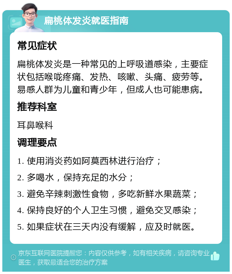 扁桃体发炎就医指南 常见症状 扁桃体发炎是一种常见的上呼吸道感染，主要症状包括喉咙疼痛、发热、咳嗽、头痛、疲劳等。易感人群为儿童和青少年，但成人也可能患病。 推荐科室 耳鼻喉科 调理要点 1. 使用消炎药如阿莫西林进行治疗； 2. 多喝水，保持充足的水分； 3. 避免辛辣刺激性食物，多吃新鲜水果蔬菜； 4. 保持良好的个人卫生习惯，避免交叉感染； 5. 如果症状在三天内没有缓解，应及时就医。