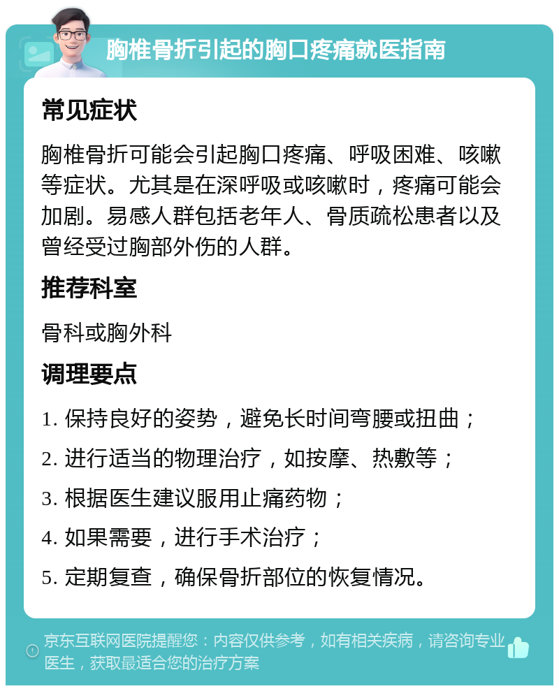 胸椎骨折引起的胸口疼痛就医指南 常见症状 胸椎骨折可能会引起胸口疼痛、呼吸困难、咳嗽等症状。尤其是在深呼吸或咳嗽时，疼痛可能会加剧。易感人群包括老年人、骨质疏松患者以及曾经受过胸部外伤的人群。 推荐科室 骨科或胸外科 调理要点 1. 保持良好的姿势，避免长时间弯腰或扭曲； 2. 进行适当的物理治疗，如按摩、热敷等； 3. 根据医生建议服用止痛药物； 4. 如果需要，进行手术治疗； 5. 定期复查，确保骨折部位的恢复情况。