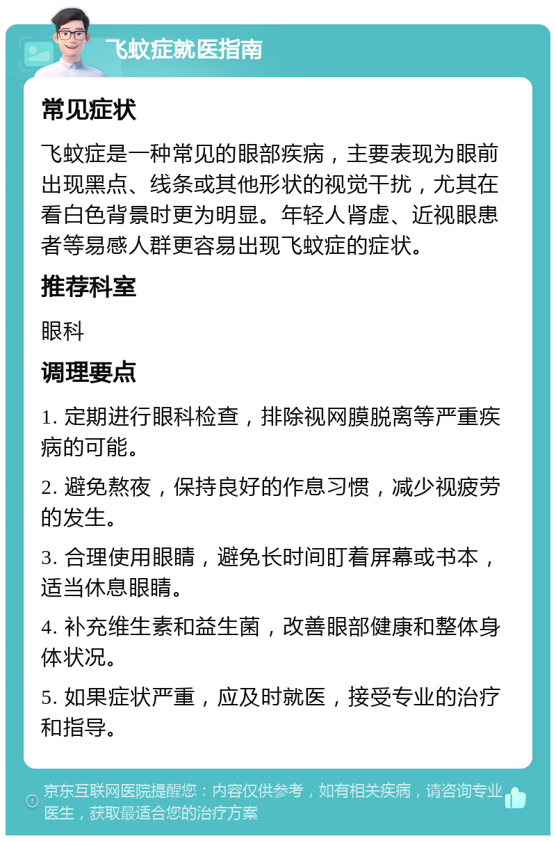 飞蚊症就医指南 常见症状 飞蚊症是一种常见的眼部疾病，主要表现为眼前出现黑点、线条或其他形状的视觉干扰，尤其在看白色背景时更为明显。年轻人肾虚、近视眼患者等易感人群更容易出现飞蚊症的症状。 推荐科室 眼科 调理要点 1. 定期进行眼科检查，排除视网膜脱离等严重疾病的可能。 2. 避免熬夜，保持良好的作息习惯，减少视疲劳的发生。 3. 合理使用眼睛，避免长时间盯着屏幕或书本，适当休息眼睛。 4. 补充维生素和益生菌，改善眼部健康和整体身体状况。 5. 如果症状严重，应及时就医，接受专业的治疗和指导。