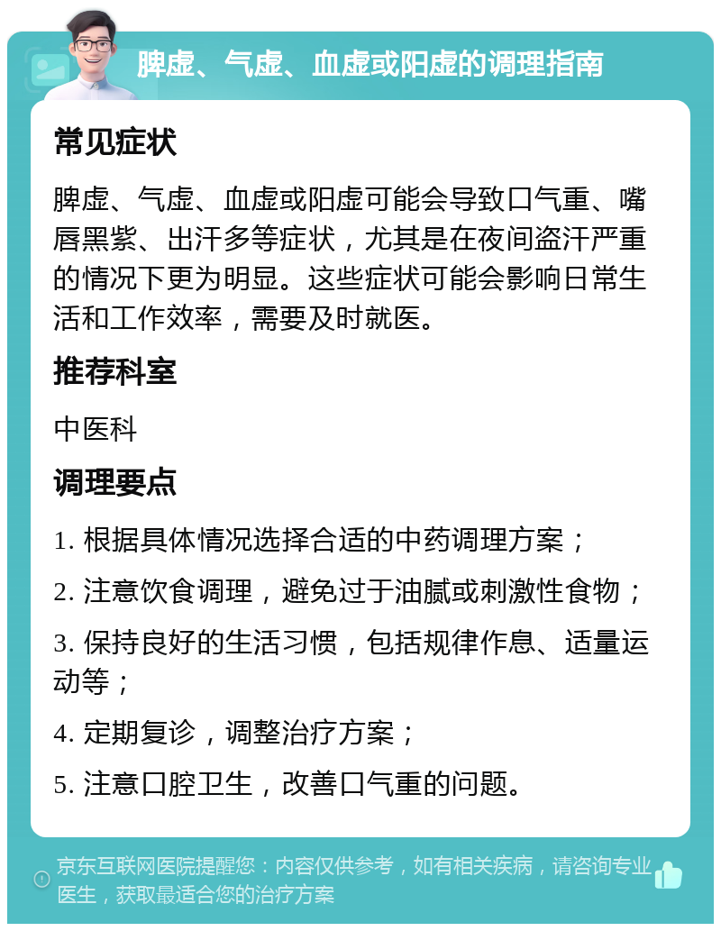 脾虚、气虚、血虚或阳虚的调理指南 常见症状 脾虚、气虚、血虚或阳虚可能会导致口气重、嘴唇黑紫、出汗多等症状，尤其是在夜间盗汗严重的情况下更为明显。这些症状可能会影响日常生活和工作效率，需要及时就医。 推荐科室 中医科 调理要点 1. 根据具体情况选择合适的中药调理方案； 2. 注意饮食调理，避免过于油腻或刺激性食物； 3. 保持良好的生活习惯，包括规律作息、适量运动等； 4. 定期复诊，调整治疗方案； 5. 注意口腔卫生，改善口气重的问题。