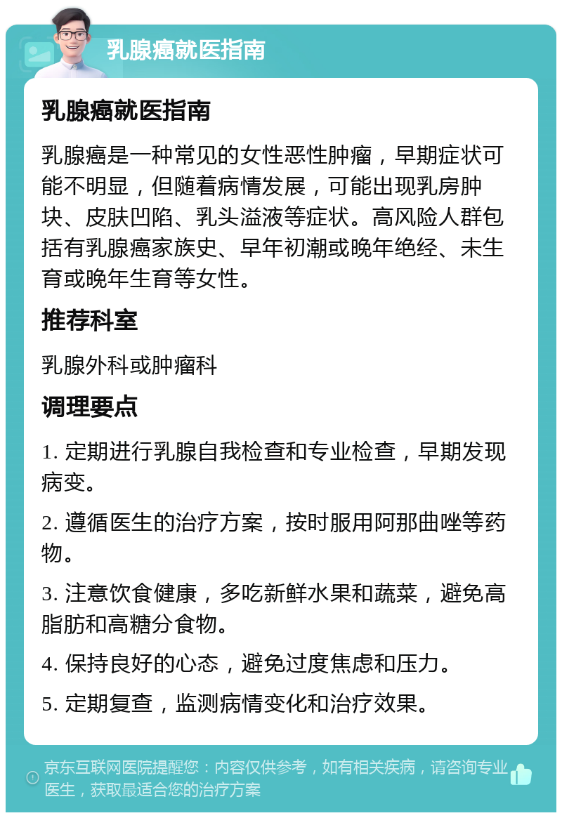 乳腺癌就医指南 乳腺癌就医指南 乳腺癌是一种常见的女性恶性肿瘤，早期症状可能不明显，但随着病情发展，可能出现乳房肿块、皮肤凹陷、乳头溢液等症状。高风险人群包括有乳腺癌家族史、早年初潮或晚年绝经、未生育或晚年生育等女性。 推荐科室 乳腺外科或肿瘤科 调理要点 1. 定期进行乳腺自我检查和专业检查，早期发现病变。 2. 遵循医生的治疗方案，按时服用阿那曲唑等药物。 3. 注意饮食健康，多吃新鲜水果和蔬菜，避免高脂肪和高糖分食物。 4. 保持良好的心态，避免过度焦虑和压力。 5. 定期复查，监测病情变化和治疗效果。