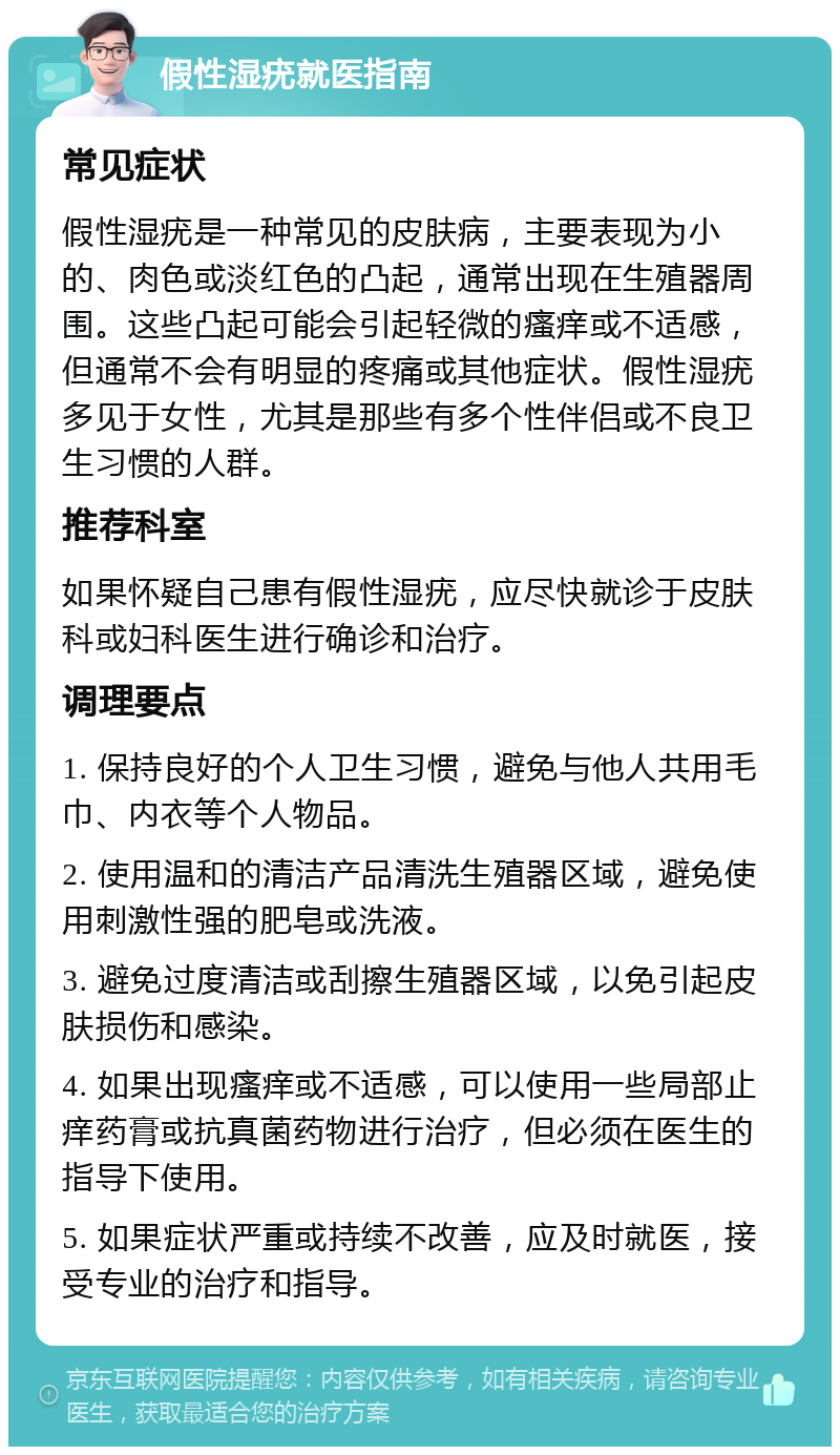 假性湿疣就医指南 常见症状 假性湿疣是一种常见的皮肤病，主要表现为小的、肉色或淡红色的凸起，通常出现在生殖器周围。这些凸起可能会引起轻微的瘙痒或不适感，但通常不会有明显的疼痛或其他症状。假性湿疣多见于女性，尤其是那些有多个性伴侣或不良卫生习惯的人群。 推荐科室 如果怀疑自己患有假性湿疣，应尽快就诊于皮肤科或妇科医生进行确诊和治疗。 调理要点 1. 保持良好的个人卫生习惯，避免与他人共用毛巾、内衣等个人物品。 2. 使用温和的清洁产品清洗生殖器区域，避免使用刺激性强的肥皂或洗液。 3. 避免过度清洁或刮擦生殖器区域，以免引起皮肤损伤和感染。 4. 如果出现瘙痒或不适感，可以使用一些局部止痒药膏或抗真菌药物进行治疗，但必须在医生的指导下使用。 5. 如果症状严重或持续不改善，应及时就医，接受专业的治疗和指导。