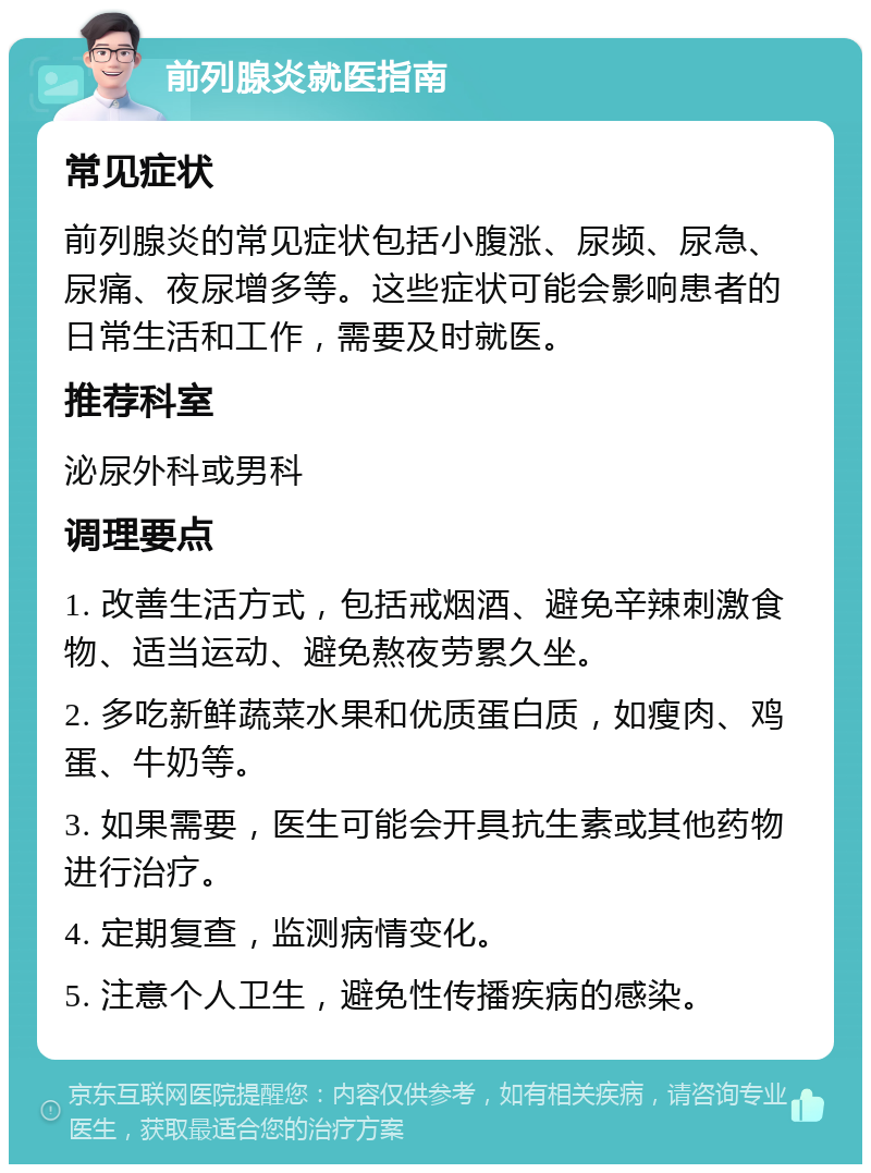 前列腺炎就医指南 常见症状 前列腺炎的常见症状包括小腹涨、尿频、尿急、尿痛、夜尿增多等。这些症状可能会影响患者的日常生活和工作，需要及时就医。 推荐科室 泌尿外科或男科 调理要点 1. 改善生活方式，包括戒烟酒、避免辛辣刺激食物、适当运动、避免熬夜劳累久坐。 2. 多吃新鲜蔬菜水果和优质蛋白质，如瘦肉、鸡蛋、牛奶等。 3. 如果需要，医生可能会开具抗生素或其他药物进行治疗。 4. 定期复查，监测病情变化。 5. 注意个人卫生，避免性传播疾病的感染。