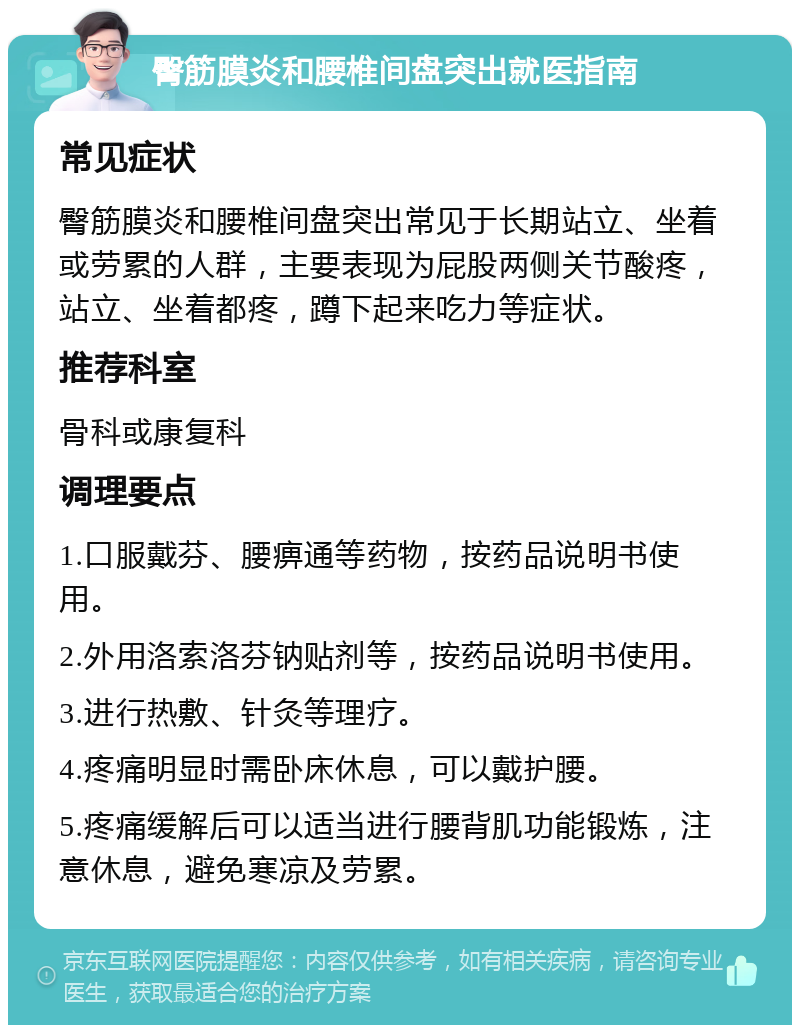 臀筋膜炎和腰椎间盘突出就医指南 常见症状 臀筋膜炎和腰椎间盘突出常见于长期站立、坐着或劳累的人群，主要表现为屁股两侧关节酸疼，站立、坐着都疼，蹲下起来吃力等症状。 推荐科室 骨科或康复科 调理要点 1.口服戴芬、腰痹通等药物，按药品说明书使用。 2.外用洛索洛芬钠贴剂等，按药品说明书使用。 3.进行热敷、针灸等理疗。 4.疼痛明显时需卧床休息，可以戴护腰。 5.疼痛缓解后可以适当进行腰背肌功能锻炼，注意休息，避免寒凉及劳累。