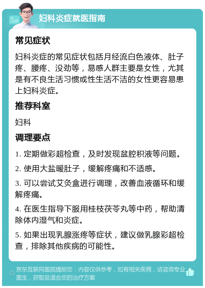 妇科炎症就医指南 常见症状 妇科炎症的常见症状包括月经流白色液体、肚子疼、腰疼、没劲等，易感人群主要是女性，尤其是有不良生活习惯或性生活不洁的女性更容易患上妇科炎症。 推荐科室 妇科 调理要点 1. 定期做彩超检查，及时发现盆腔积液等问题。 2. 使用大盐暖肚子，缓解疼痛和不适感。 3. 可以尝试艾灸盒进行调理，改善血液循环和缓解疼痛。 4. 在医生指导下服用桂枝茯苓丸等中药，帮助清除体内湿气和炎症。 5. 如果出现乳腺涨疼等症状，建议做乳腺彩超检查，排除其他疾病的可能性。