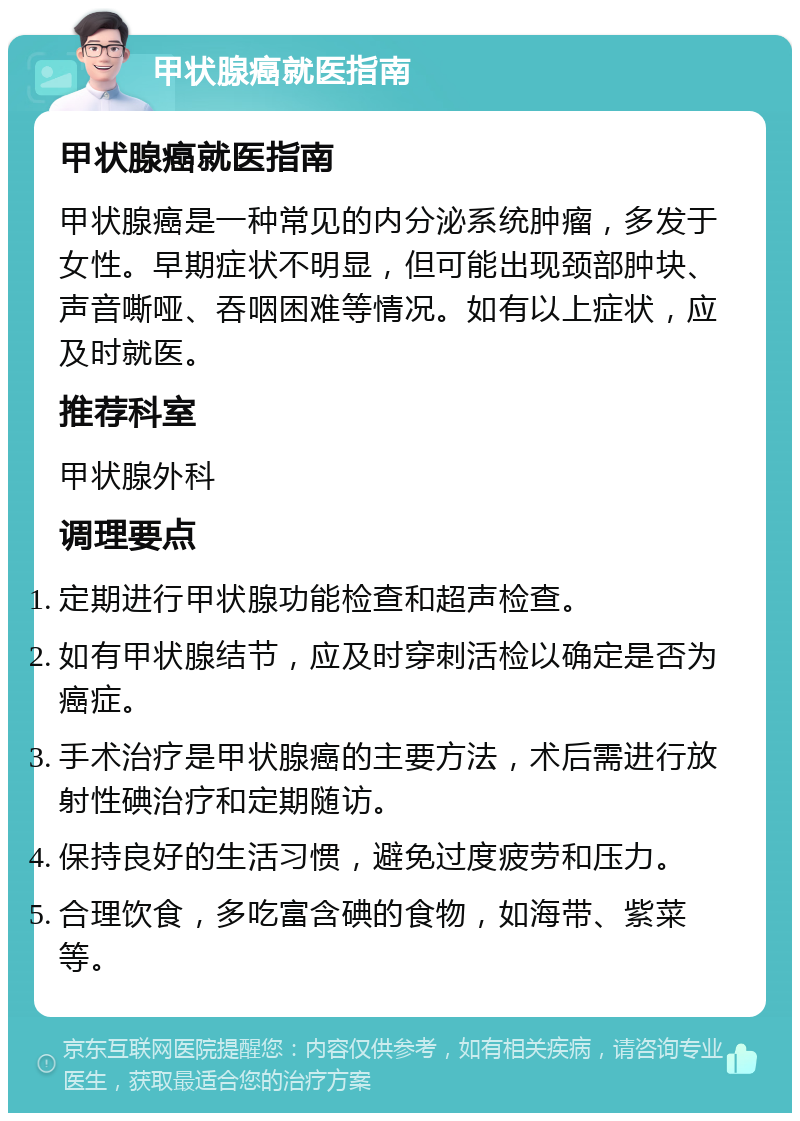 甲状腺癌就医指南 甲状腺癌就医指南 甲状腺癌是一种常见的内分泌系统肿瘤，多发于女性。早期症状不明显，但可能出现颈部肿块、声音嘶哑、吞咽困难等情况。如有以上症状，应及时就医。 推荐科室 甲状腺外科 调理要点 定期进行甲状腺功能检查和超声检查。 如有甲状腺结节，应及时穿刺活检以确定是否为癌症。 手术治疗是甲状腺癌的主要方法，术后需进行放射性碘治疗和定期随访。 保持良好的生活习惯，避免过度疲劳和压力。 合理饮食，多吃富含碘的食物，如海带、紫菜等。