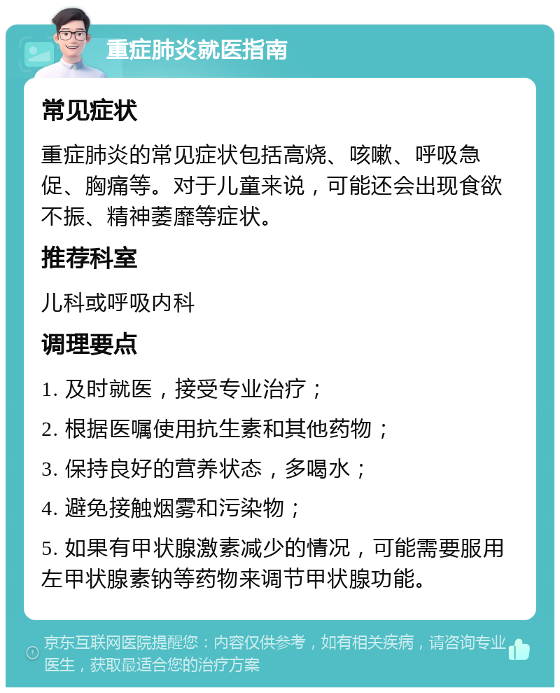 重症肺炎就医指南 常见症状 重症肺炎的常见症状包括高烧、咳嗽、呼吸急促、胸痛等。对于儿童来说，可能还会出现食欲不振、精神萎靡等症状。 推荐科室 儿科或呼吸内科 调理要点 1. 及时就医，接受专业治疗； 2. 根据医嘱使用抗生素和其他药物； 3. 保持良好的营养状态，多喝水； 4. 避免接触烟雾和污染物； 5. 如果有甲状腺激素减少的情况，可能需要服用左甲状腺素钠等药物来调节甲状腺功能。