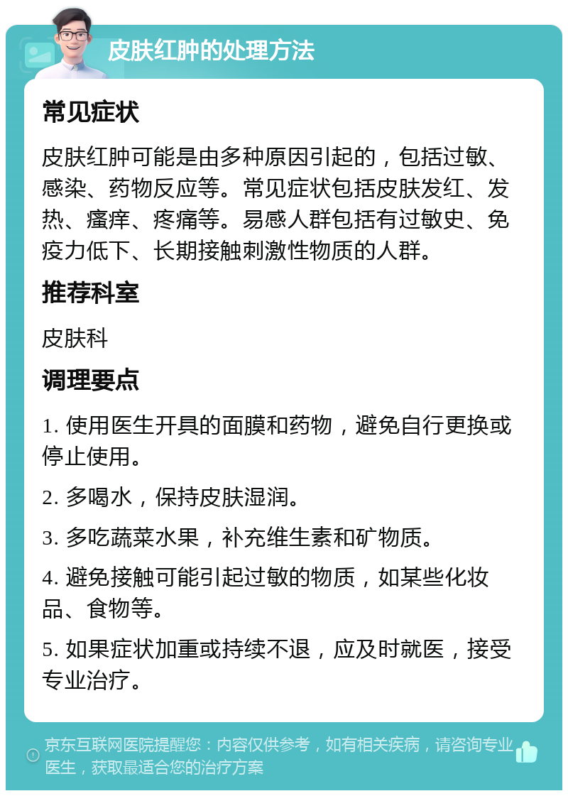 皮肤红肿的处理方法 常见症状 皮肤红肿可能是由多种原因引起的，包括过敏、感染、药物反应等。常见症状包括皮肤发红、发热、瘙痒、疼痛等。易感人群包括有过敏史、免疫力低下、长期接触刺激性物质的人群。 推荐科室 皮肤科 调理要点 1. 使用医生开具的面膜和药物，避免自行更换或停止使用。 2. 多喝水，保持皮肤湿润。 3. 多吃蔬菜水果，补充维生素和矿物质。 4. 避免接触可能引起过敏的物质，如某些化妆品、食物等。 5. 如果症状加重或持续不退，应及时就医，接受专业治疗。